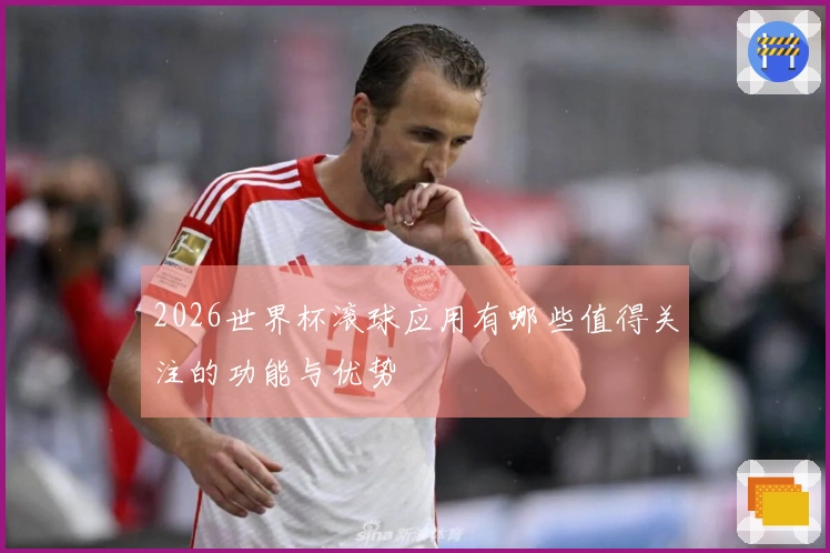 2026世界杯滚球应用有哪些值得关注的功能与优势