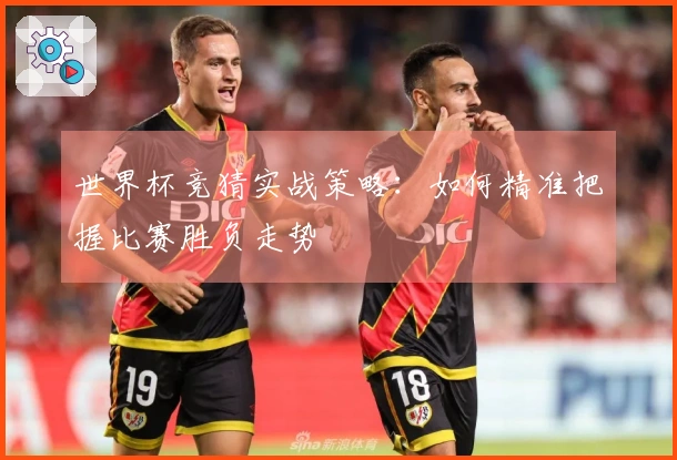 世界杯竞猜实战策略：如何精准把握比赛胜负走势